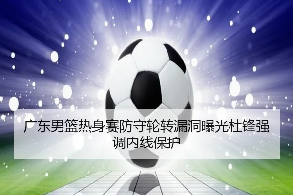 广东男篮热身赛防守轮转漏洞曝光杜锋强调内线保护