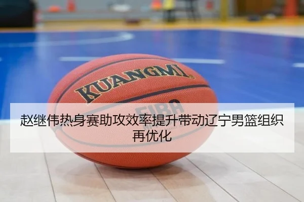 赵继伟热身赛助攻效率提升带动辽宁男篮组织再优化