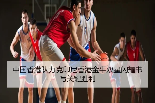 中国香港队力克印尼香港金牛双星闪耀书写关键胜利